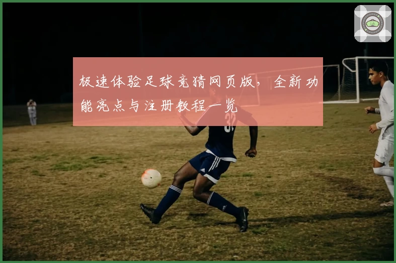 极速体验足球竞猜网页版，全新功能亮点与注册教程一览